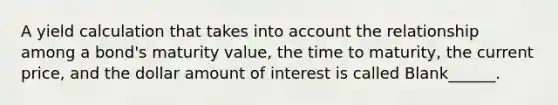 A yield calculation that takes into account the relationship among a bond's maturity value, the time to maturity, the current price, and the dollar amount of interest is called Blank______.