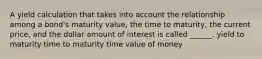 A yield calculation that takes into account the relationship among a bond's maturity value, the time to maturity, the current price, and the dollar amount of interest is called ______. yield to maturity time to maturity time value of money