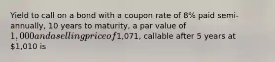 Yield to call on a bond with a coupon rate of 8% paid semi-annually, 10 years to maturity, a par value of 1,000 and a selling price of1,071, callable after 5 years at 1,010 is