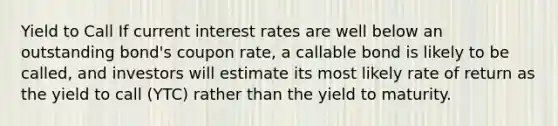 Yield to Call If current interest rates are well below an outstanding bond's coupon rate, a callable bond is likely to be called, and investors will estimate its most likely rate of return as the yield to call (YTC) rather than the yield to maturity.