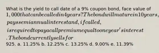 What is the yield to call date of a 9% coupon bond, face value of 1,000 that can be called in 4 years? The bond will mature in 10 years, pays semiannual interest and, if called, is required to pay a call premium equal to one year's interest. The bond currently sells for925. a. 11.25% b. 12.25% c. 13.25% d. 9.00% e. 11.39%