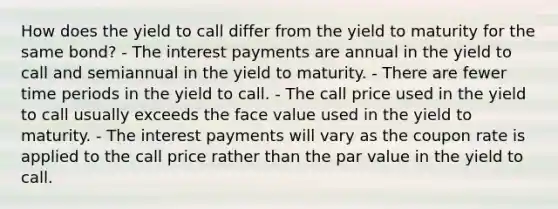 How does the yield to call differ from the yield to maturity for the same bond? - The interest payments are annual in the yield to call and semiannual in the yield to maturity. - There are fewer time periods in the yield to call. - The call price used in the yield to call usually exceeds the face value used in the yield to maturity. - The interest payments will vary as the coupon rate is applied to the call price rather than the par value in the yield to call.