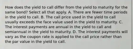 How does the yield to call differ from the yield to maturity for the same bond? Select all that apply. A. There are fewer time periods in the yield to call. B. The call price used in the yield to call usually exceeds the face value used in the yield to maturity. C. The interest payments are annual in the yield to call and semiannual in the yield to maturity. D. The interest payments will vary as the coupon rate is applied to the call price rather than the par value in the yield to call.