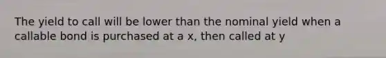 The yield to call will be lower than the nominal yield when a callable bond is purchased at a x, then called at y