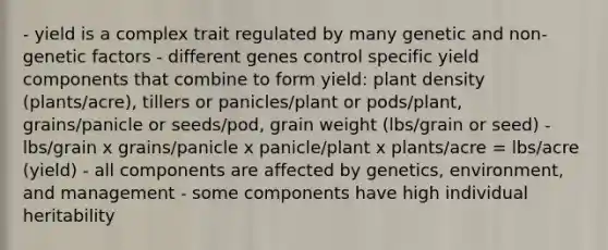 - yield is a complex trait regulated by many genetic and non-genetic factors - different genes control specific yield components that combine to form yield: plant density (plants/acre), tillers or panicles/plant or pods/plant, grains/panicle or seeds/pod, grain weight (lbs/grain or seed) - lbs/grain x grains/panicle x panicle/plant x plants/acre = lbs/acre (yield) - all components are affected by genetics, environment, and management - some components have high individual heritability