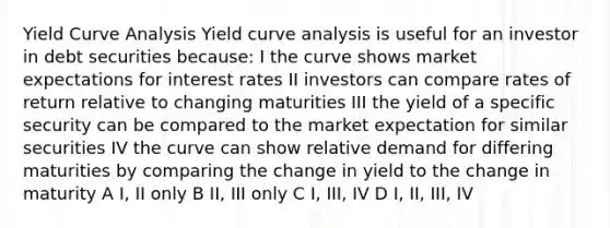 Yield Curve Analysis Yield curve analysis is useful for an investor in debt securities because: I the curve shows market expectations for interest rates II investors can compare rates of return relative to changing maturities III the yield of a specific security can be compared to the market expectation for similar securities IV the curve can show relative demand for differing maturities by comparing the change in yield to the change in maturity A I, II only B II, III only C I, III, IV D I, II, III, IV