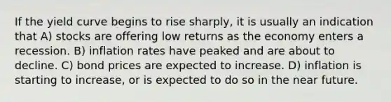 If the yield curve begins to rise sharply, it is usually an indication that A) stocks are offering low returns as the economy enters a recession. B) inflation rates have peaked and are about to decline. C) bond prices are expected to increase. D) inflation is starting to increase, or is expected to do so in the near future.