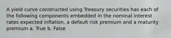 A yield curve constructed using Treasury securities has each of the following components embedded in the nominal interest rates expected inflation, a default risk premium and a maturity premium a. True b. False