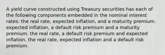 A yield curve constructed using Treasury securities has each of the following components embedded in the nominal interest​ rates: the real​ rate, expected​ inflation, and a maturity premium. expected​ inflation, a default risk premium and a maturity premium. the real​ rate, a default risk premium and expected inflation. the real​ rate, expected inflation and a default risk premium.