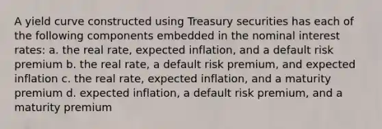 A yield curve constructed using Treasury securities has each of the following components embedded in the nominal interest rates: a. the real rate, expected inflation, and a default risk premium b. the real rate, a default risk premium, and expected inflation c. the real rate, expected inflation, and a maturity premium d. expected inflation, a default risk premium, and a maturity premium