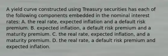 A yield curve constructed using Treasury securities has each of the following components embedded in the nominal interest​ rates: A. the real​ rate, expected inflation and a default risk premium. B. expected​ inflation, a default risk premium and a maturity premium. C. the real​ rate, expected​ inflation, and a maturity premium. D. the real​ rate, a default risk premium and expected inflation.