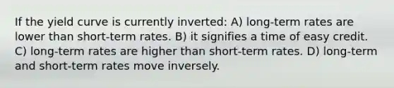 If the yield curve is currently inverted: A) long-term rates are lower than short-term rates. B) it signifies a time of easy credit. C) long-term rates are higher than short-term rates. D) long-term and short-term rates move inversely.