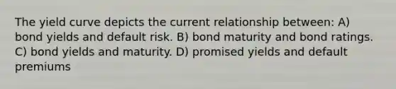 The yield curve depicts the current relationship between: A) bond yields and default risk. B) bond maturity and bond ratings. C) bond yields and maturity. D) promised yields and default premiums