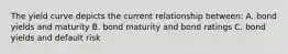 The yield curve depicts the current relationship between: A. bond yields and maturity B. bond maturity and bond ratings C. bond yields and default risk