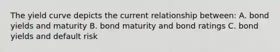 The yield curve depicts the current relationship between: A. bond yields and maturity B. bond maturity and bond ratings C. bond yields and default risk