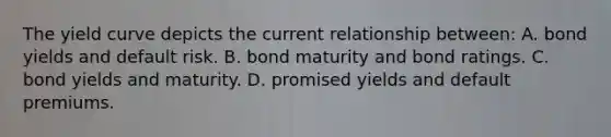 The yield curve depicts the current relationship between: A. bond yields and default risk. B. bond maturity and bond ratings. C. bond yields and maturity. D. promised yields and default premiums.