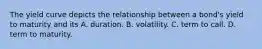 The yield curve depicts the relationship between a​ bond's yield to maturity and its A. duration. B. volatility. C. term to call. D. term to maturity.