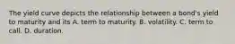 The yield curve depicts the relationship between a​ bond's yield to maturity and its A. term to maturity. B. volatility. C. term to call. D. duration.
