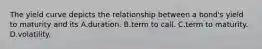 The yield curve depicts the relationship between a bond's yield to maturity and its A.duration. B.term to call. C.term to maturity. D.volatility.