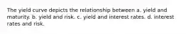 The yield curve depicts the relationship between a. yield and maturity. b. yield and risk. c. yield and interest rates. d. interest rates and risk.