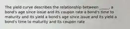 The yield curve describes the relationship between _____. a bond's age since issue and its coupon rate a bond's time to maturity and its yield a bond's age since issue and its yield a bond's time to maturity and its coupon rate