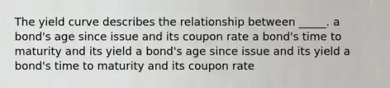 The yield curve describes the relationship between _____. a bond's age since issue and its coupon rate a bond's time to maturity and its yield a bond's age since issue and its yield a bond's time to maturity and its coupon rate