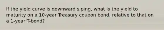 If the yield curve is downward siping, what is the yield to maturity on a 10-year Treasury coupon bond, relative to that on a 1-year T-bond?