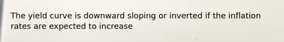 The yield curve is downward sloping or inverted if the inflation rates are expected to increase