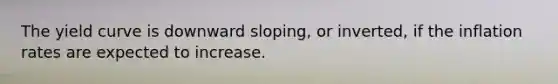 The yield curve is downward sloping, or inverted, if the inflation rates are expected to increase.