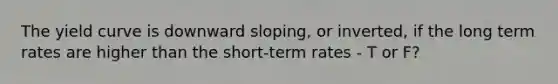 The yield curve is downward sloping, or inverted, if the long term rates are higher than the short-term rates - T or F?