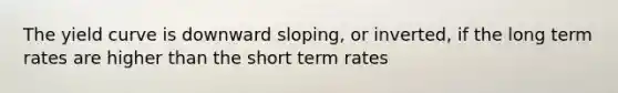 The yield curve is downward sloping, or inverted, if the long term rates are higher than the short term rates