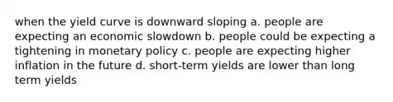 when the yield curve is downward sloping a. people are expecting an economic slowdown b. people could be expecting a tightening in monetary policy c. people are expecting higher inflation in the future d. short-term yields are lower than long term yields