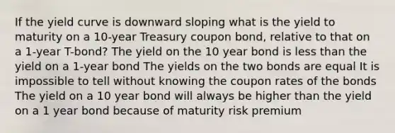 If the yield curve is downward sloping what is the yield to maturity on a 10-year Treasury coupon bond, relative to that on a 1-year T-bond? The yield on the 10 year bond is less than the yield on a 1-year bond The yields on the two bonds are equal It is impossible to tell without knowing the coupon rates of the bonds The yield on a 10 year bond will always be higher than the yield on a 1 year bond because of maturity risk premium