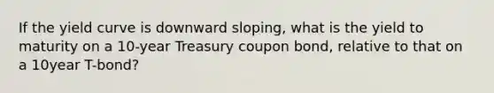 If the yield curve is downward sloping, what is the yield to maturity on a 10-year Treasury coupon bond, relative to that on a 10year T-bond?