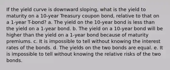 If the yield curve is downward sloping, what is the yield to maturity on a 10-year Treasury coupon bond, relative to that on a 1-year T-bond? a. The yield on the 10-year bond is less than the yield on a 1-year bond. b. The yield on a 10-year bond will be higher than the yield on a 1-year bond because of maturity premiums. c. It is impossible to tell without knowing the interest rates of the bonds. d. The yields on the two bonds are equal. e. It is impossible to tell without knowing the relative risks of the two bonds.