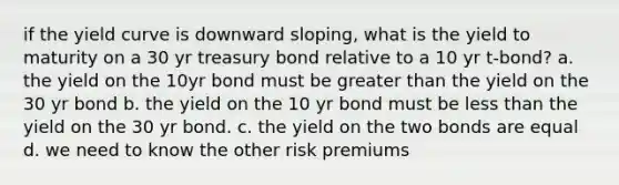 if the yield curve is downward sloping, what is the yield to maturity on a 30 yr treasury bond relative to a 10 yr t-bond? a. the yield on the 10yr bond must be <a href='https://www.questionai.com/knowledge/ktgHnBD4o3-greater-than' class='anchor-knowledge'>greater than</a> the yield on the 30 yr bond b. the yield on the 10 yr bond must be <a href='https://www.questionai.com/knowledge/k7BtlYpAMX-less-than' class='anchor-knowledge'>less than</a> the yield on the 30 yr bond. c. the yield on the two bonds are equal d. we need to know the other risk premiums