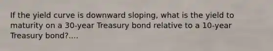 If the yield curve is downward sloping, what is the yield to maturity on a 30-year Treasury bond relative to a 10-year Treasury bond?....