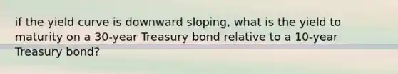 if the yield curve is downward sloping, what is the yield to maturity on a 30-year Treasury bond relative to a 10-year Treasury bond?