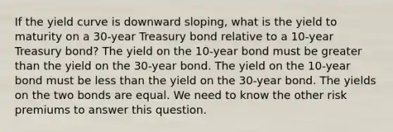 If the yield curve is downward sloping, what is the yield to maturity on a 30-year Treasury bond relative to a 10-year Treasury bond? The yield on the 10-year bond must be greater than the yield on the 30-year bond. The yield on the 10-year bond must be less than the yield on the 30-year bond. The yields on the two bonds are equal. We need to know the other risk premiums to answer this question.