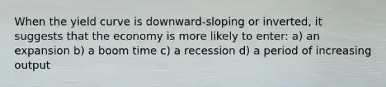 When the yield curve is downward-sloping or inverted, it suggests that the economy is more likely to enter: a) an expansion b) a boom time c) a recession d) a period of increasing output