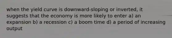 when the yield curve is downward-sloping or inverted, it suggests that the economy is more likely to enter a) an expansion b) a recession c) a boom time d) a period of increasing output