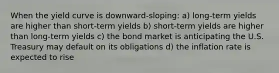 When the yield curve is downward-sloping: a) long-term yields are higher than short-term yields b) short-term yields are higher than long-term yields c) the bond market is anticipating the U.S. Treasury may default on its obligations d) the inflation rate is expected to rise