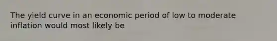 The yield curve in an economic period of low to moderate inflation would most likely be