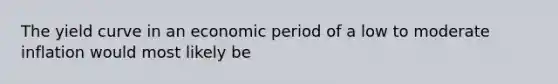 The yield curve in an economic period of a low to moderate inflation would most likely be