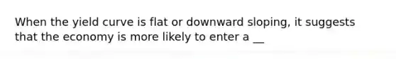 When the yield curve is flat or downward sloping, it suggests that the economy is more likely to enter a __