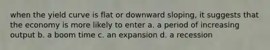 when the yield curve is flat or downward sloping, it suggests that the economy is more likely to enter a. a period of increasing output b. a boom time c. an expansion d. a recession