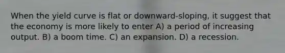 When the yield curve is flat or downward-sloping, it suggest that the economy is more likely to enter A) a period of increasing output. B) a boom time. C) an expansion. D) a recession.