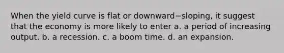 When the yield curve is flat or downward−sloping, it suggest that the economy is more likely to enter a. a period of increasing output. b. a recession. c. a boom time. d. an expansion.