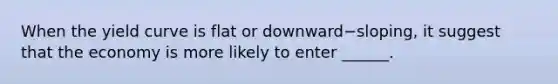 When the yield curve is flat or downward−​sloping, it suggest that the economy is more likely to enter ______.