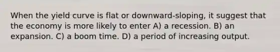 When the yield curve is flat or downward-sloping, it suggest that the economy is more likely to enter A) a recession. B) an expansion. C) a boom time. D) a period of increasing output.